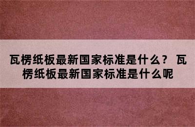 瓦楞纸板最新国家标准是什么？ 瓦楞纸板最新国家标准是什么呢